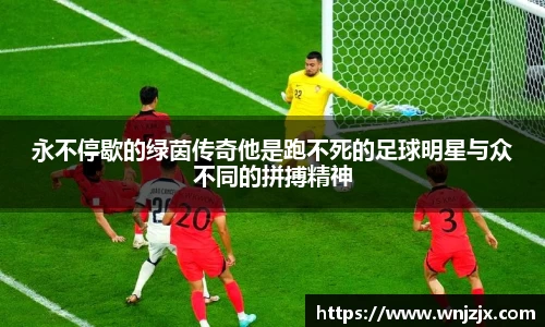 永不停歇的绿茵传奇他是跑不死的足球明星与众不同的拼搏精神