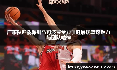 广东队迎战深圳马可波罗全力争胜展现篮球魅力与团队精神